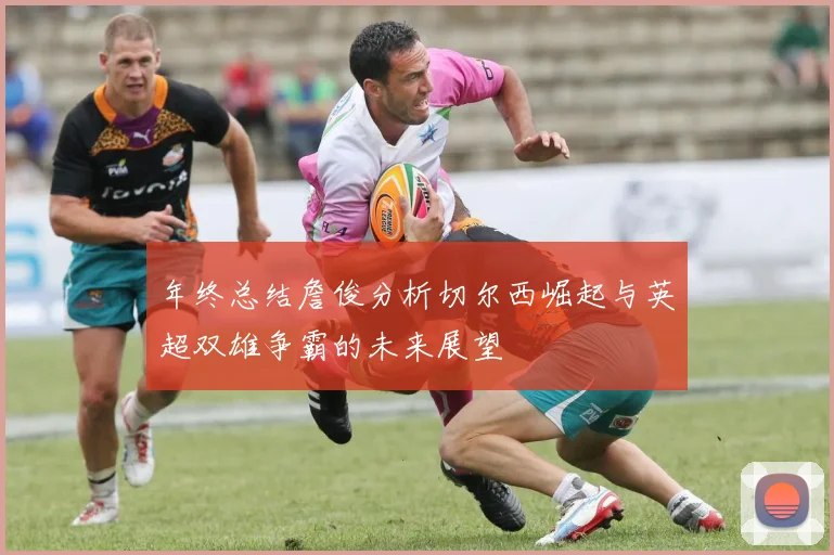 年终总结詹俊分析切尔西崛起与英超双雄争霸的未来展望