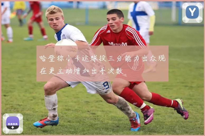 哈登称小卡运球投三分能力出众现在更主动增加出手次数