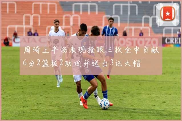 周琦上半场表现抢眼三投全中贡献6分2篮板2助攻并送出3记大帽