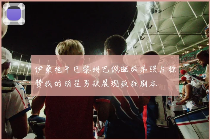 伊桑绝平巴黎姆巴佩晒弟弟照片称赞我的明星男孩展现疯狂剧本