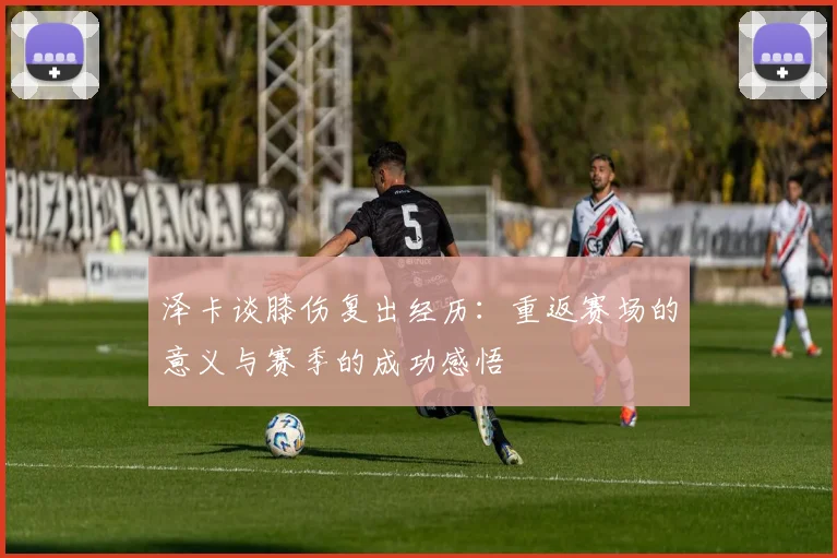 泽卡谈膝伤复出经历：重返赛场的意义与赛季的成功感悟