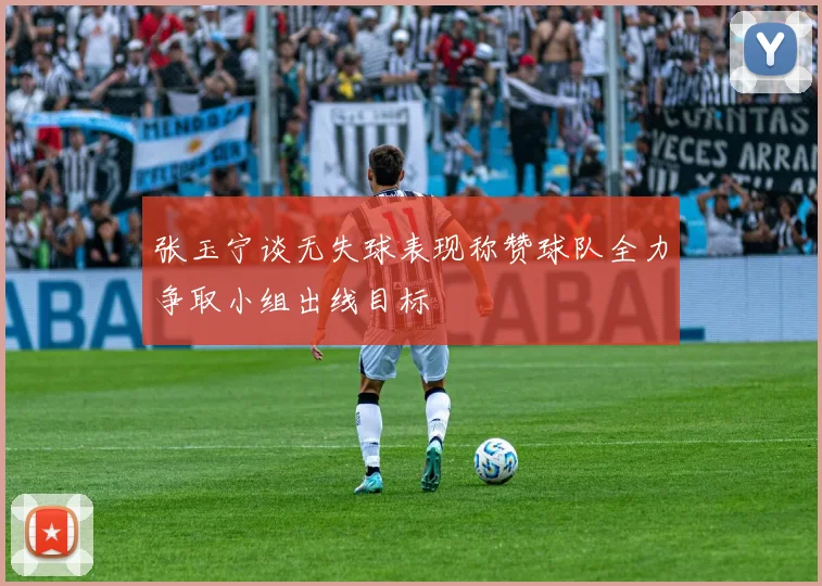 张玉宁谈无失球表现称赞球队全力争取小组出线目标