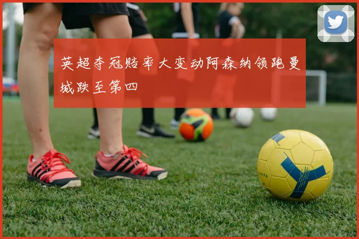 英超夺冠赔率大变动阿森纳领跑曼城跌至第四