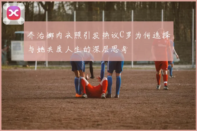 乔治娜内衣照引发热议C罗为何选择与她共度人生的深层思考