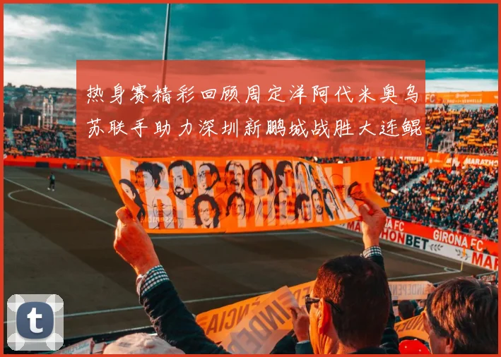热身赛精彩回顾周定洋阿代米奥乌苏联手助力深圳新鹏城战胜大连鲲城