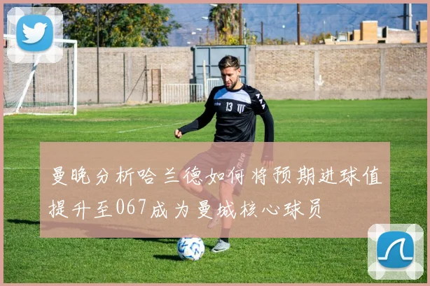 曼晚分析哈兰德如何将预期进球值提升至067成为曼城核心球员