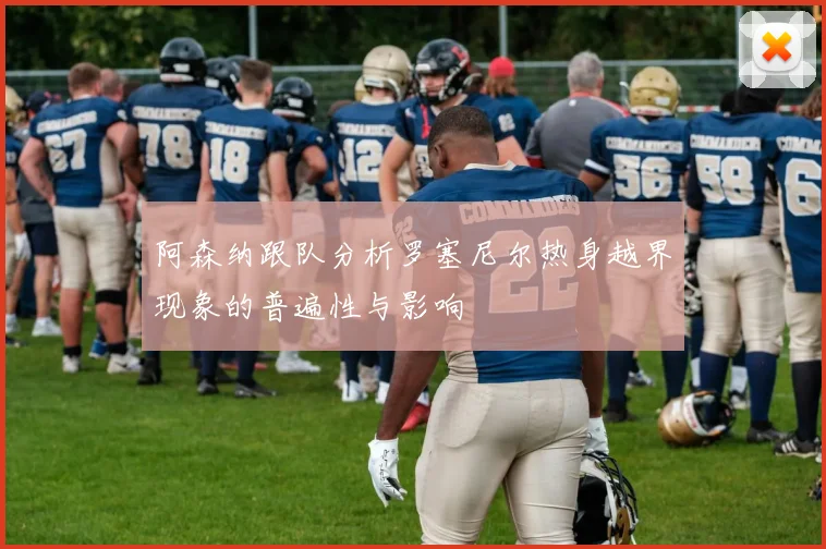 阿森纳跟队分析罗塞尼尔热身越界现象的普遍性与影响