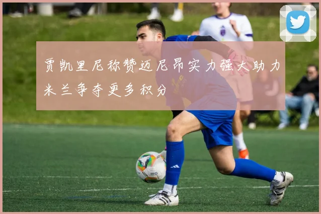 贾凯里尼称赞迈尼昂实力强大助力米兰争夺更多积分