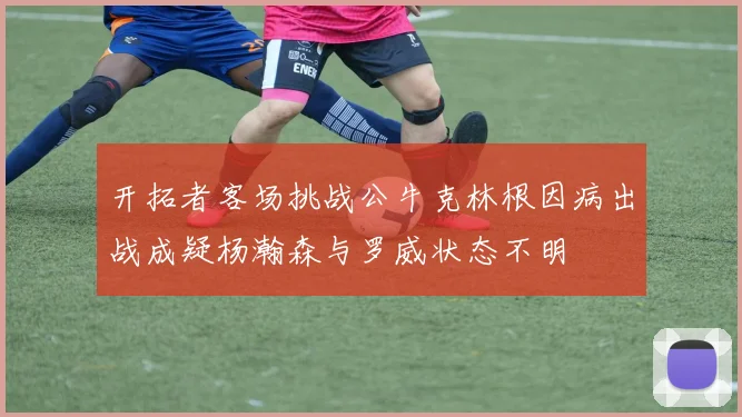 开拓者客场挑战公牛克林根因病出战成疑杨瀚森与罗威状态不明