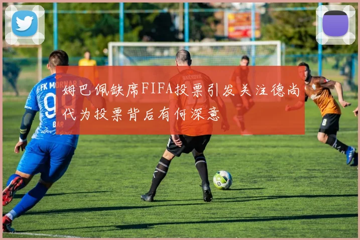 姆巴佩缺席FIFA投票引发关注德尚代为投票背后有何深意