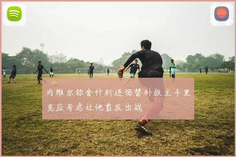 内维尔称舍什科连场替补救主卡里克应考虑让他首发出战