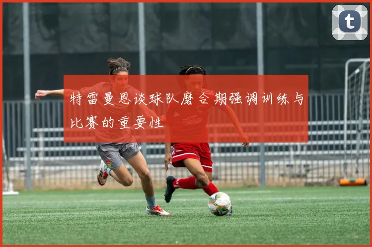 特雷曼恩谈球队磨合期强调训练与比赛的重要性