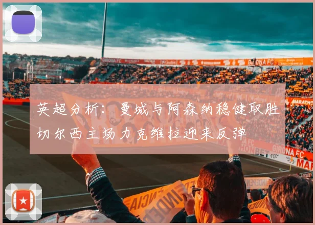 英超分析：曼城与阿森纳稳健取胜切尔西主场力克维拉迎来反弹