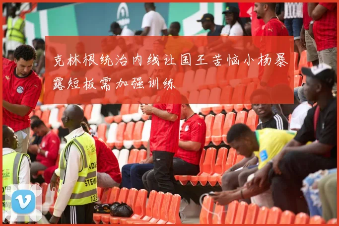 克林根统治内线让国王苦恼小杨暴露短板需加强训练