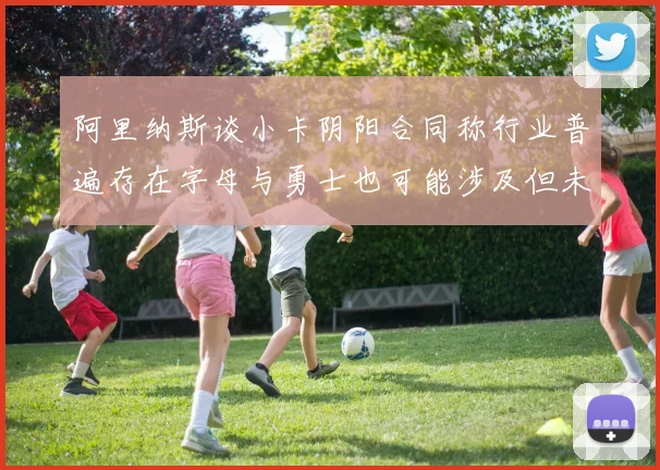 阿里纳斯谈小卡阴阳合同称行业普遍存在字母与勇士也可能涉及但未被查处