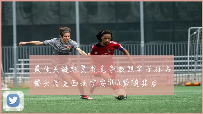 最佳关键球员奖竞争激烈华子独占鳌头马克西坎宁安SGA紧随其后