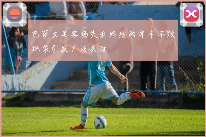 巴萨女足客场失利终结两年半不败纪录引发广泛关注