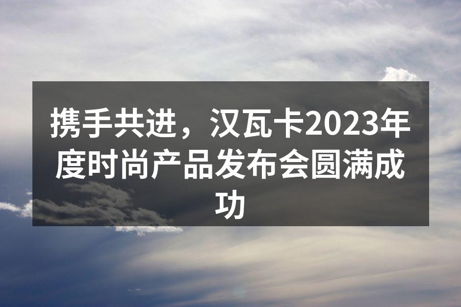 携手共进，汉瓦卡2023年度时尚产品发布